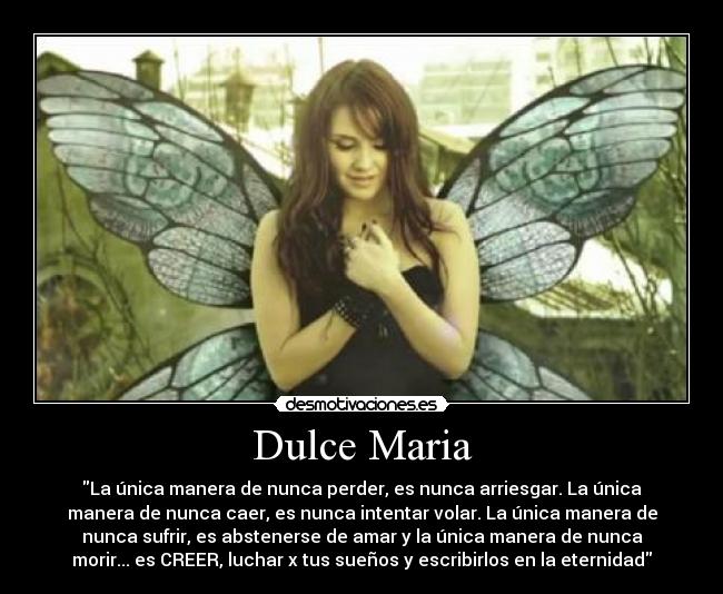 Dulce Maria - La única manera de nunca perder, es nunca arriesgar. La única
manera de nunca caer, es nunca intentar volar. La única manera de
nunca sufrir, es abstenerse de amar y la única manera de nunca
morir... es CREER, luchar x tus sueños y escribirlos en la eternidad