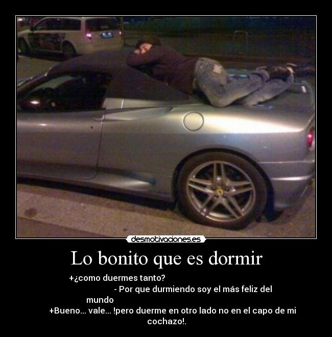 Lo bonito que es dormir - +¿como duermes tanto?
- Por que durmiendo soy el más feliz del
mundo
+Bueno... vale... !pero duerme en otro lado no en el capo de mi
cochazo!.