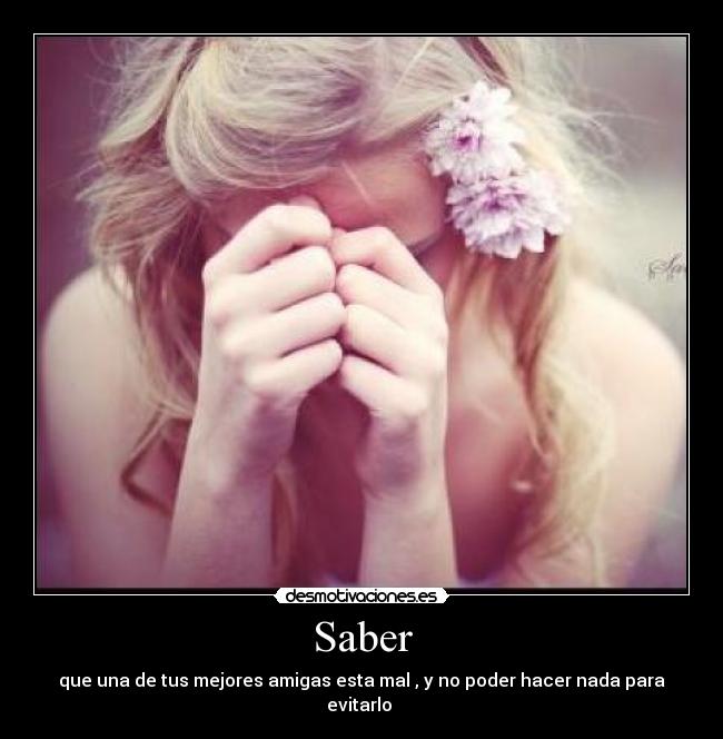 Saber - que una de tus mejores amigas esta mal , y no poder hacer nada para evitarlo