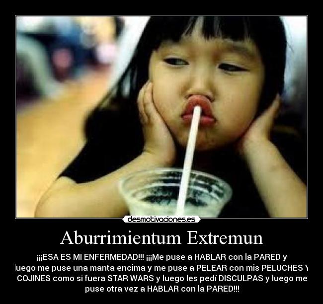 Aburrimientum Extremun - ¡¡¡ESA ES MI ENFERMEDAD!!! ¡¡¡Me puse a HABLAR con la PARED y
luego me puse una manta encima y me puse a PELEAR con mis PELUCHES Y
COJINES como si fuera STAR WARS y luego les pedí DISCULPAS y luego me
puse otra vez a HABLAR con la PARED!!!