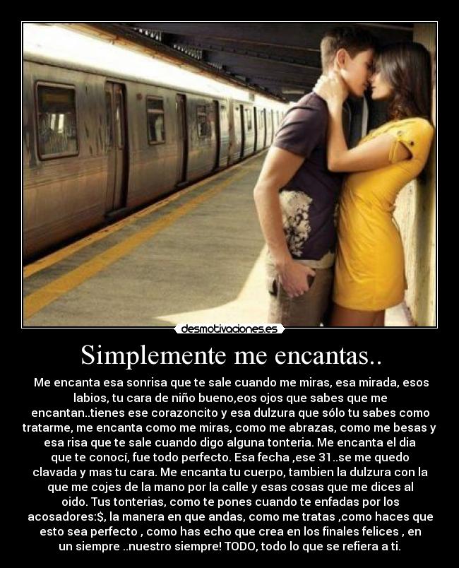 Simplemente me encantas.. - Me encanta esa sonrisa que te sale cuando me miras, esa mirada, esos
labios, tu cara de niño bueno,eos ojos que sabes que me
encantan..tienes ese corazoncito y esa dulzura que sólo tu sabes como
tratarme, me encanta como me miras, como me abrazas, como me besas y
esa risa que te sale cuando digo alguna tonteria. Me encanta el dia
que te conocí, fue todo perfecto. Esa fecha ,ese 31..se me quedo
clavada y mas tu cara. Me encanta tu cuerpo, tambien la dulzura con la
que me cojes de la mano por la calle y esas cosas que me dices al
oido. Tus tonterias, como te pones cuando te enfadas por los
acosadores:$, la manera en que andas, como me tratas ,como haces que
esto sea perfecto , como has echo que crea en los finales felices , en
un siempre ..nuestro siempre! TODO, todo lo que se refiera a ti.♥