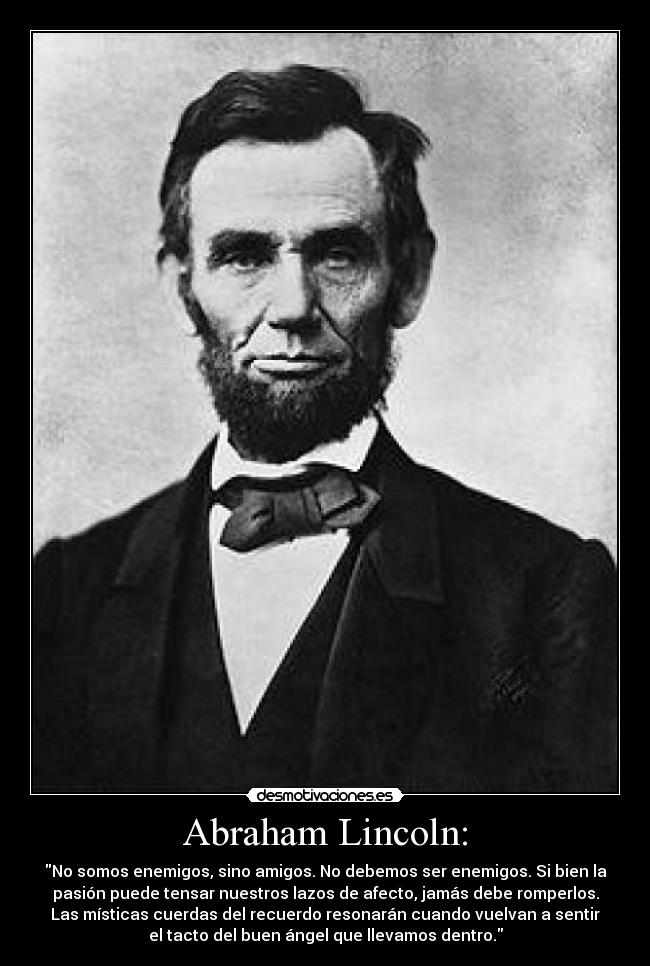 Abraham Lincoln: - No somos enemigos, sino amigos. No debemos ser enemigos. Si bien la
pasión puede tensar nuestros lazos de afecto, jamás debe romperlos.
Las místicas cuerdas del recuerdo resonarán cuando vuelvan a sentir
el tacto del buen ángel que llevamos dentro.