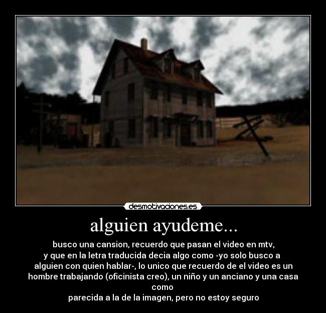 alguien ayudeme... - busco una cansion, recuerdo que pasan el video en mtv,
y que en la letra traducida decia algo como -yo solo busco a 
alguien con quien hablar-, lo unico que recuerdo de el video es un
hombre trabajando (oficinista creo), un niño y un anciano y una casa
como 
parecida a la de la imagen, pero no estoy seguro