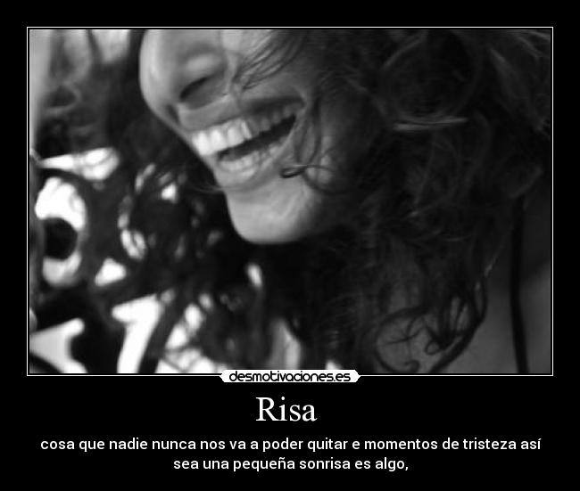 Risa  - cosa que nadie nunca nos va a poder quitar e momentos de tristeza así
sea una pequeña sonrisa es algo,