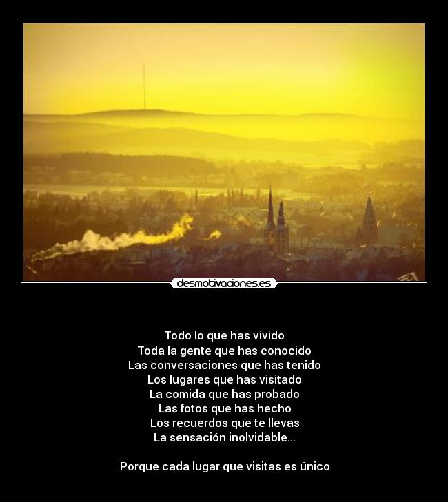   - Todo lo que has vivido
Toda la gente que has conocido
Las conversaciones que has tenido
Los lugares que has visitado
La comida que has probado
Las fotos que has hecho
Los recuerdos que te llevas
La sensación inolvidable...

Porque cada lugar que visitas es único
