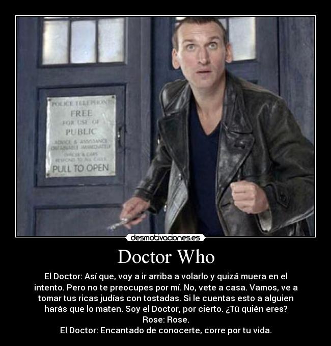 Doctor Who - El Doctor: Así que, voy a ir arriba a volarlo y quizá muera en el
intento. Pero no te preocupes por mí. No, vete a casa. Vamos, ve a
tomar tus ricas judías con tostadas. Si le cuentas esto a alguien
harás que lo maten. Soy el Doctor, por cierto. ¿Tú quién eres?
Rose: Rose.
El Doctor: Encantado de conocerte, corre por tu vida.