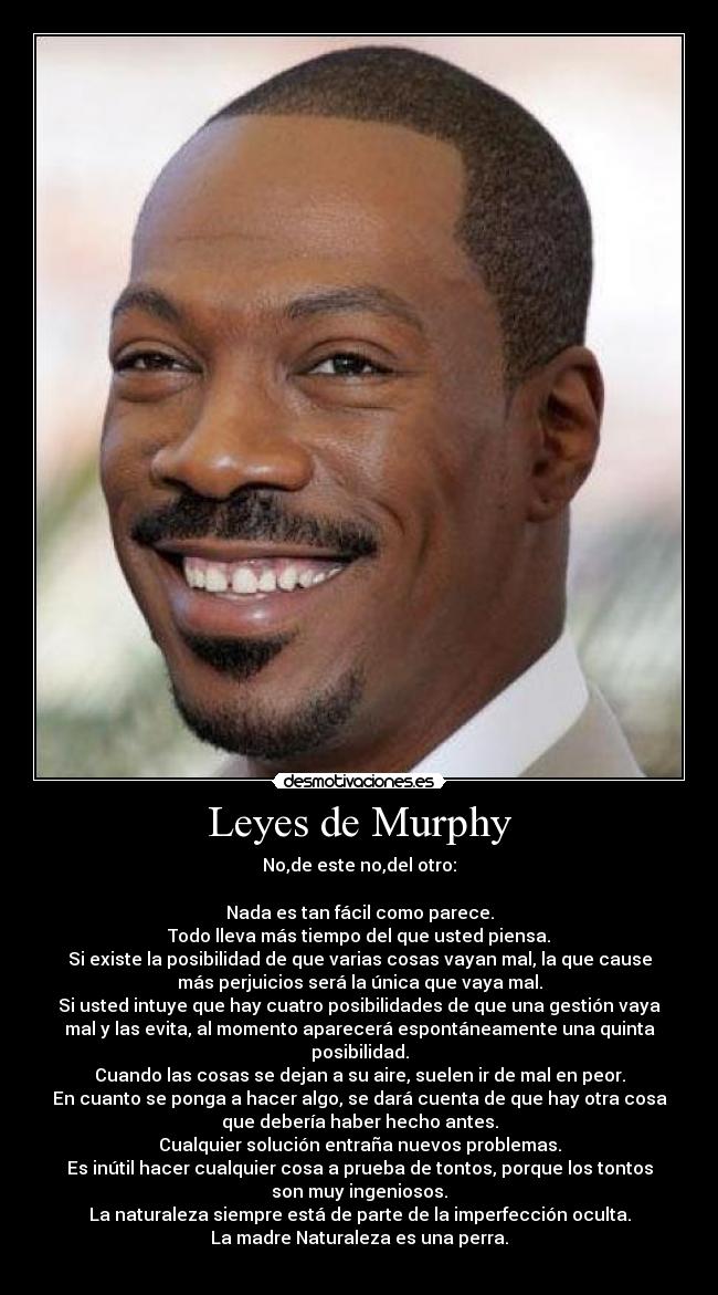 Leyes de Murphy - No,de este no,del otro:

Nada es tan fácil como parece.
Todo lleva más tiempo del que usted piensa.
Si existe la posibilidad de que varias cosas vayan mal, la que cause
más perjuicios será la única que vaya mal.
Si usted intuye que hay cuatro posibilidades de que una gestión vaya
mal y las evita, al momento aparecerá espontáneamente una quinta
posibilidad.
Cuando las cosas se dejan a su aire, suelen ir de mal en peor.
En cuanto se ponga a hacer algo, se dará cuenta de que hay otra cosa
que debería haber hecho antes.
Cualquier solución entraña nuevos problemas.
Es inútil hacer cualquier cosa a prueba de tontos, porque los tontos
son muy ingeniosos.
La naturaleza siempre está de parte de la imperfección oculta.
La madre Naturaleza es una perra.

