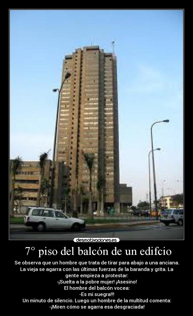 7° piso del balcón de un edifcio - Se observa que un hombre que trata de tirar para abajo a una anciana.
La vieja se agarra con las últimas fuerzas de la baranda y grita. La
gente empieza a protestar:
-¡Suelta a la pobre mujer! ¡Asesino!
El hombre del balcón vocea:
-Es mi suegra!!!
Un minuto de silencio. Luego un hombre de la multitud comenta:
-¡Miren cómo se agarra esa desgraciada!