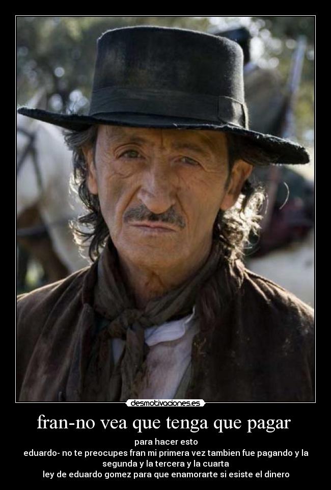 fran-no vea que tenga que pagar - para hacer esto
eduardo- no te preocupes fran mi primera vez tambien fue pagando y la
segunda y la tercera y la cuarta
ley de eduardo gomez para que enamorarte si esiste el dinero