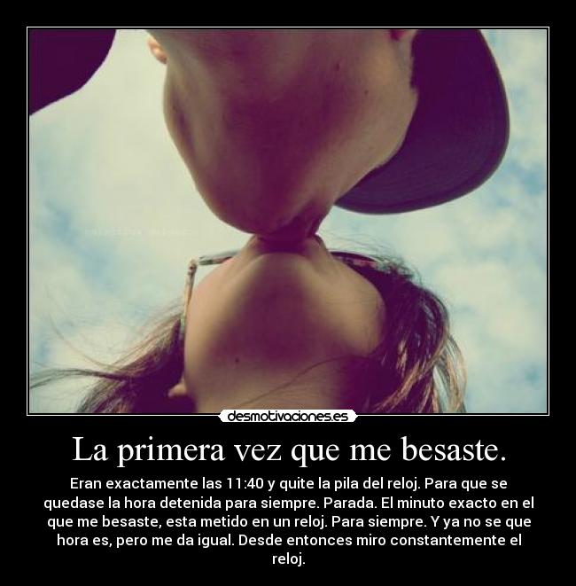 La primera vez que me besaste. - Eran exactamente las 11:40 y quite la pila del reloj. Para que se
quedase la hora detenida para siempre. Parada. El minuto exacto en el
que me besaste, esta metido en un reloj. Para siempre. Y ya no se que
hora es, pero me da igual. Desde entonces miro constantemente el
reloj.