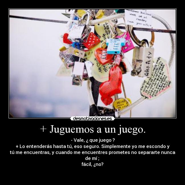 + Juguemos a un juego. - - Vale, ¿ que juego ?
+ Lo entenderás hasta tú, eso seguro. Simplemente yo me escondo y
tú me encuentras, y cuando me encuentres prometes no separarte nunca
de mí ;
fácil, ¿no?
