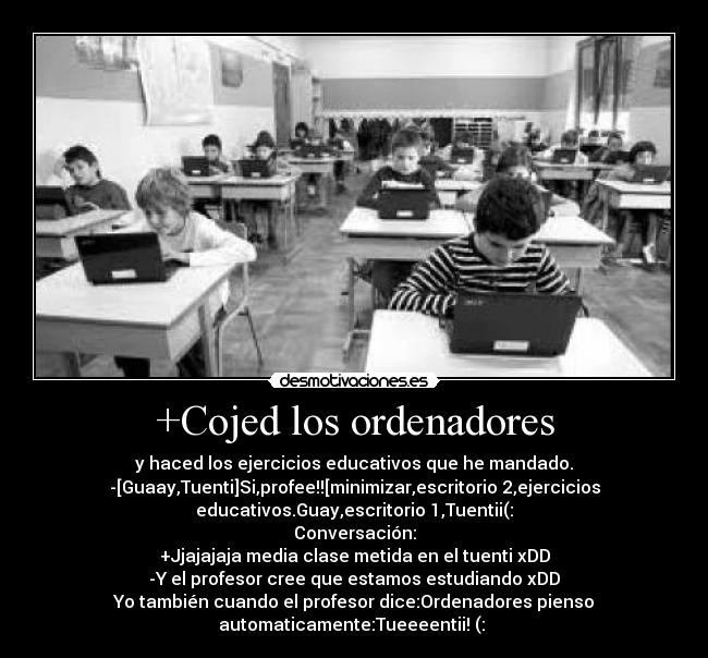 +Cojed los ordenadores - y haced los ejercicios educativos que he mandado.
-[Guaay,Tuenti]Si,profee!![minimizar,escritorio 2,ejercicios
educativos.Guay,escritorio 1,Tuentii(:
Conversación:
+Jjajajaja media clase metida en el tuenti xDD
-Y el profesor cree que estamos estudiando xDD
Yo también cuando el profesor dice:Ordenadores pienso
automaticamente:Tueeeentii! (: 