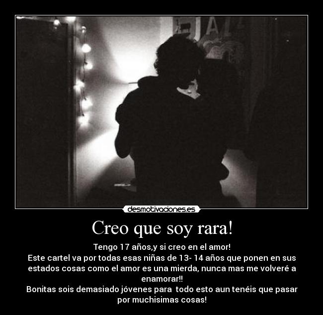 Creo que soy rara! - Tengo 17 años,y si creo en el amor!
Este cartel va por todas esas niñas de 13- 14 años que ponen en sus
estados cosas como el amor es una mierda, nunca mas me volveré a
enamorar!!
Bonitas sois demasiado jóvenes para todo esto aun tenéis que pasar
por muchisimas cosas!