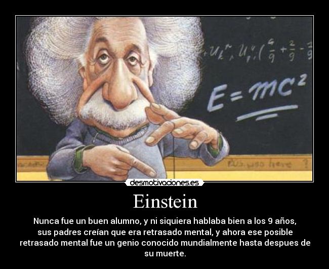 Einstein - Nunca fue un buen alumno, y ni siquiera hablaba bien a los 9 años,
sus padres creían que era retrasado mental, y ahora ese posible
retrasado mental fue un genio conocido mundialmente hasta despues de
su muerte.