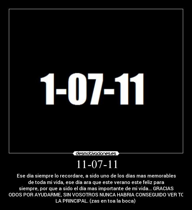 11-07-11 - Ese día siempre lo recordare, a sido uno de los días mas memorables
de toda mi vida, ese día ara que este verano este feliz para
siempre, por que a sido el día mas importante de mi vida... GRACIAS
A TODOS POR AYUDARME, SIN VOSOTROS NUNCA HABRIA CONSEGUIDO VER TODA
LA PRINCIPAL. (zas en toa la boca)