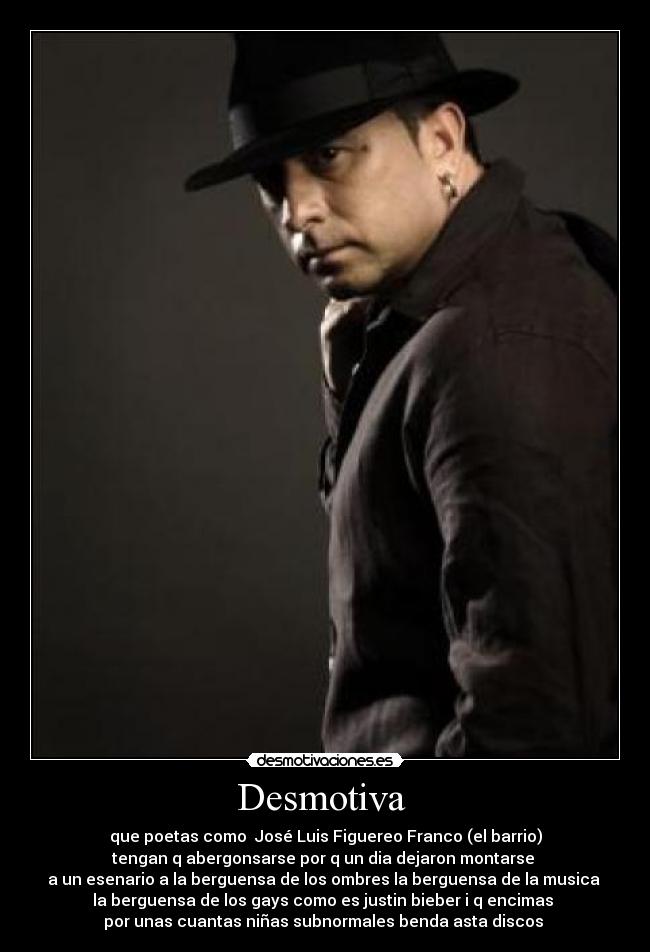 Desmotiva - que poetas como José Luis Figuereo Franco (el barrio)
tengan q abergonsarse por q un dia dejaron montarse
a un esenario a la berguensa de los ombres la berguensa de la musica
la berguensa de los gays como es justin bieber i q encimas
por unas cuantas niñas subnormales benda asta discos