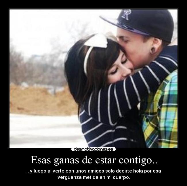 Esas ganas de estar contigo.. - .. y luego al verte con unos amigos solo decirte hola por esa
verguenza metida en mi cuerpo.