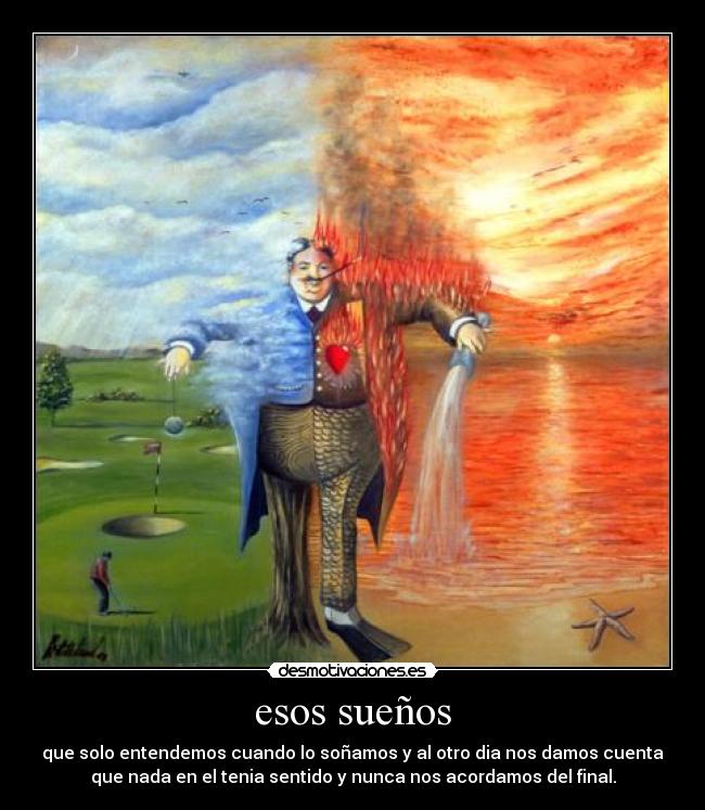 esos sueños - que solo entendemos cuando lo soñamos y al otro dia nos damos cuenta
que nada en el tenia sentido y nunca nos acordamos del final.