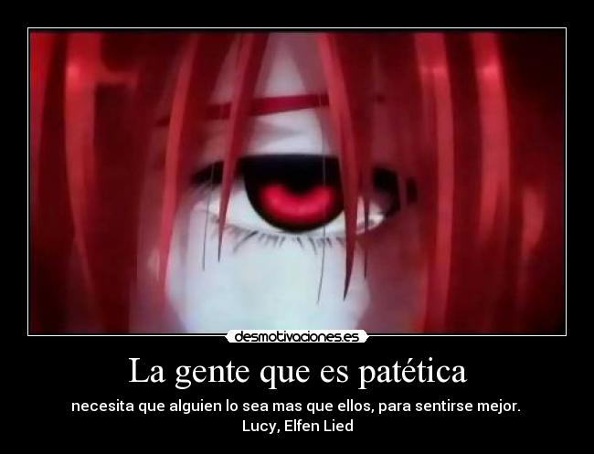 La gente que es patética - necesita que alguien lo sea mas que ellos, para sentirse mejor. 
Lucy, Elfen Lied