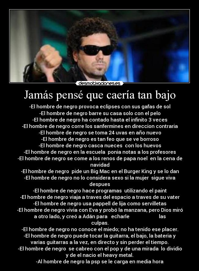 Jamás pensé que caería tan bajo - -El hombre de negro provoca eclipses con sus gafas de sol
-El hombre de negro barre su casa solo con el pelo
-El hombre de negro ha contado hasta el infinito 3 veces
-El hombre de negro corre los sanfermines en direccion contraria
-El hombre de negro se toma 24 uvas en año nuevo
-El hombre de negro es tan feo que se ve borroso
-El hombre de negro casca nueces  con los huevos
-El hombre de negro en la escuela  ponia notas a los profesores
-El hombre de negro se come a los renos de papa noel  en la cena de
navidad
-El hombre de negro  pide un Big Mac en el Burger King y se lo dan
-El hombre de negro no lo considera sexo si la mujer  sigue viva
despues
-El hombre de negro hace programas  utilizando el paint
-El hombre de negro viaja a traves del espacio a traves de su vater
-El hombre de negro usa pappell de lija como servilletas
-El hombre de negro vivia con Eva y probó la manzana, pero Dios miró
a otro lado, y creó a Adán para   echarle                        las
culpas.
-El hombre de negro no conoce el miedo; no ha tenido ese placer.
-El hombre de negro puede tocar la guitarra, el bajo, la bateria y
varias guitarras a la vez, en directo y sin perder el tiempo.
-El hombre de negro  se cabreo con el pop y de una mirada  lo dividio
y de el nacio el heavy metal.
-Al hombre de negro la psp se le carga en media hora