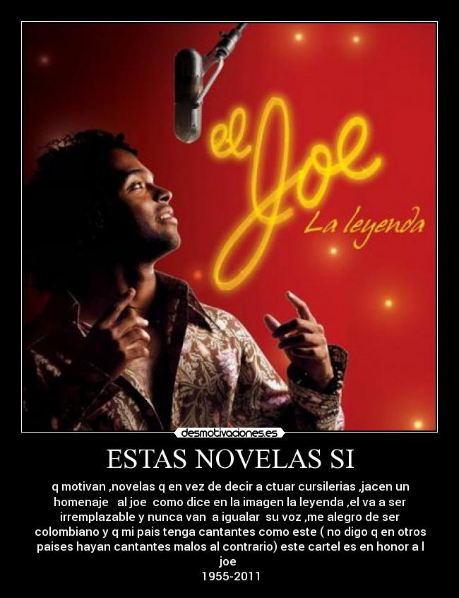 ESTAS NOVELAS SI - q motivan ,novelas q en vez de decir a ctuar cursilerias ,jacen un
homenaje al joe como dice en la imagen la leyenda ,el va a ser
irremplazable y nunca van a igualar su voz ,me alegro de ser
colombiano y q mi pais tenga cantantes como este ( no digo q en otros
paises hayan cantantes malos al contrario) este cartel es en honor a l
joe
1955-2011
