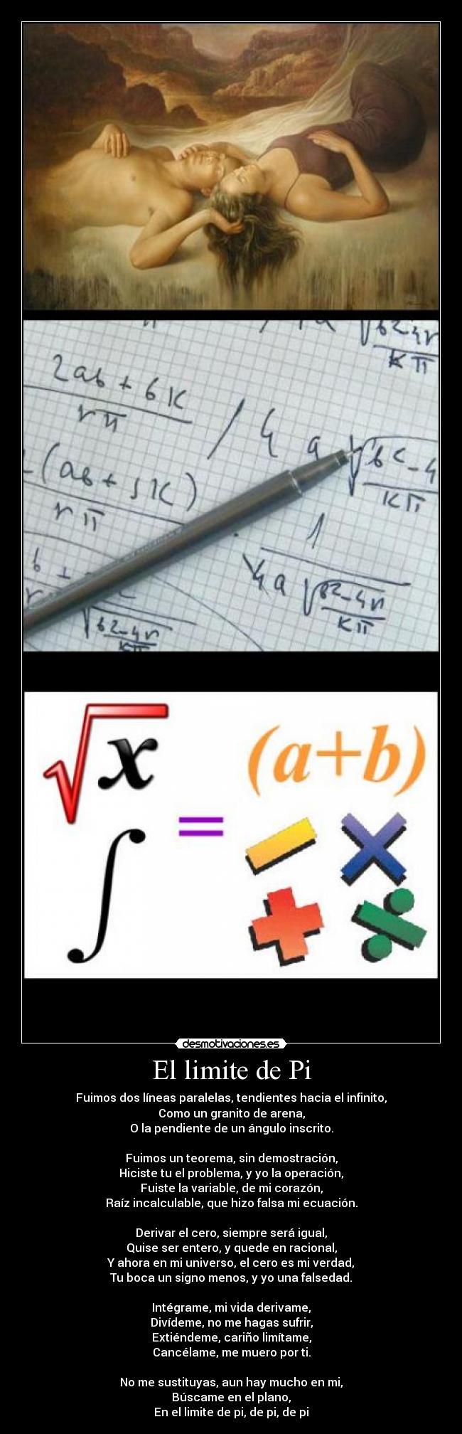 El limite de Pi - Fuimos dos líneas paralelas, tendientes hacia el infinito,
Como un granito de arena,
O la pendiente de un ángulo inscrito.
 
Fuimos un teorema, sin demostración,
Hiciste tu el problema, y yo la operación,
Fuiste la variable, de mi corazón,
Raíz incalculable, que hizo falsa mi ecuación.

Derivar el cero, siempre será igual,
Quise ser entero, y quede en racional,
Y ahora en mi universo, el cero es mi verdad,
Tu boca un signo menos, y yo una falsedad.

Intégrame, mi vida derivame,
Divídeme, no me hagas sufrir,
Extiéndeme, cariño limítame,
Cancélame, me muero por ti.

No me sustituyas, aun hay mucho en mi,
Búscame en el plano,
En el limite de pi, de pi, de pi