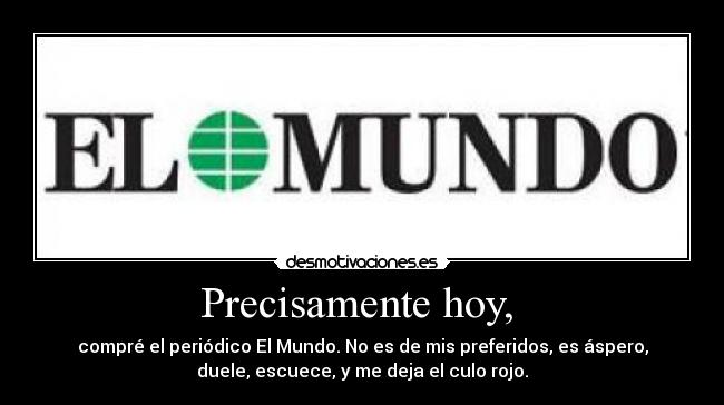 Precisamente hoy, - compré el periódico El Mundo. No es de mis preferidos, es áspero,
duele, escuece, y me deja el culo rojo.