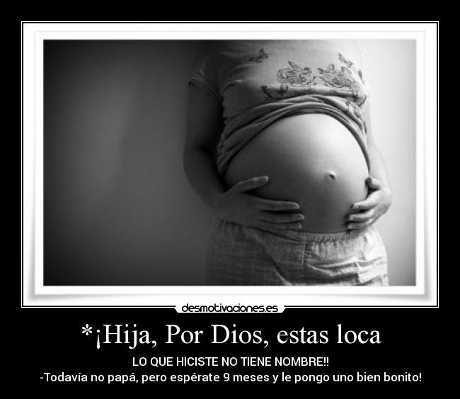 *¡Hija, Por Dios, estas loca - LO QUE HICISTE NO TIENE NOMBRE!!
-Todavía no papá, pero espérate 9 meses y le pongo uno bien bonito!