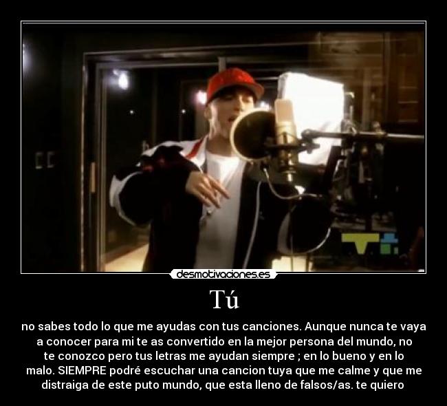 Tú - no sabes todo lo que me ayudas con tus canciones. Aunque nunca te vaya
a conocer para mi te as convertido en la mejor persona del mundo, no
te conozco pero tus letras me ayudan siempre ; en lo bueno y en lo
malo. SIEMPRE podré escuchar una cancion tuya que me calme y que me
distraiga de este puto mundo, que esta lleno de falsos/as. te quiero