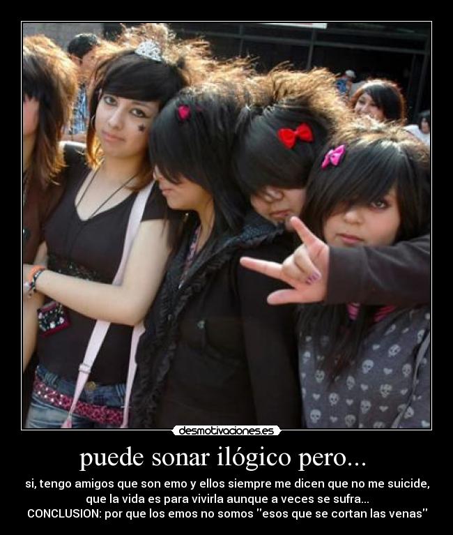 puede sonar ilógico pero...  - si, tengo amigos que son emo y ellos siempre me dicen que no me suicide,
que la vida es para vivirla aunque a veces se sufra...
CONCLUSION: por que los emos no somos esos que se cortan las venas