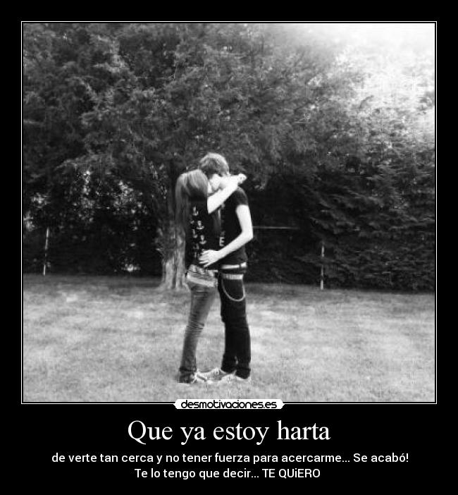 Que ya estoy harta - de verte tan cerca y no tener fuerza para acercarme... Se acabó!
Te lo tengo que decir... TE QUiERO 