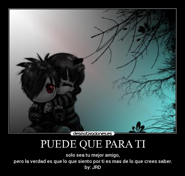 PUEDE QUE PARA TI - solo sea tu mejor amigo,
pero la verdad es que lo que siento por ti es mas de lo que crees saber.
by: JRD