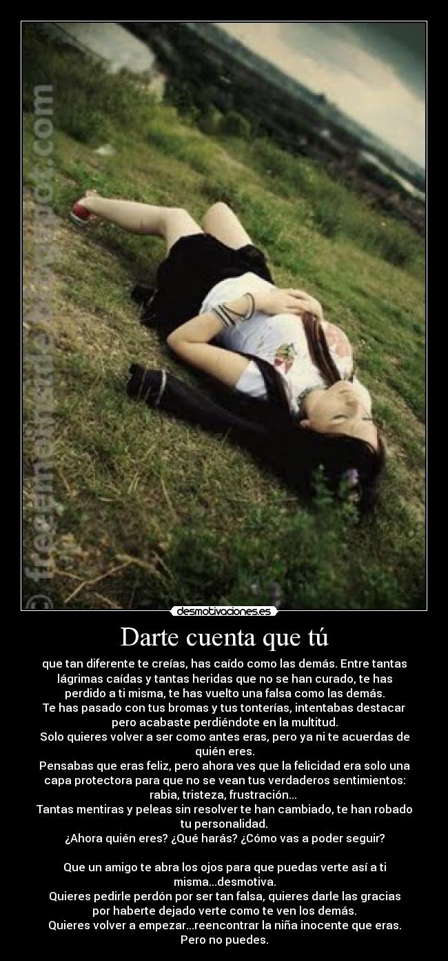 Darte cuenta que tú - que tan diferente te creías, has caído como las demás. Entre tantas
lágrimas caídas y tantas heridas que no se han curado, te has
perdido a ti misma, te has vuelto una falsa como las demás.
Te has pasado con tus bromas y tus tonterías, intentabas destacar
pero acabaste perdiéndote en la multitud.
Solo quieres volver a ser como antes eras, pero ya ni te acuerdas de
quién eres.
Pensabas que eras feliz, pero ahora ves que la felicidad era solo una
capa protectora para que no se vean tus verdaderos sentimientos:
rabia, tristeza, frustración... 
Tantas mentiras y peleas sin resolver te han cambiado, te han robado
tu personalidad.
¿Ahora quién eres? ¿Qué harás? ¿Cómo vas a poder seguir?

Que un amigo te abra los ojos para que puedas verte así a ti
misma...desmotiva.
Quieres pedirle perdón por ser tan falsa, quieres darle las gracias
por haberte dejado verte como te ven los demás.
Quieres volver a empezar...reencontrar la niña inocente que eras.
Pero no puedes.