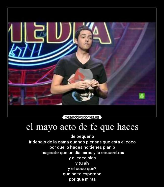 el mayo acto de fe que haces - de pequeño
ir debajo de la cama cuando piensas que esta el coco
por que lo haces no tienes plan b
imajinate que un día miras y lo encuentras
y el coco plas
y tu ah
y el coco que?
que no te esperaba
por que miras
