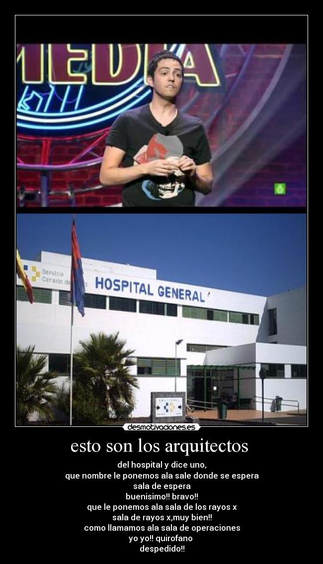 esto son los arquitectos - del hospital y dice uno,
que nombre le ponemos ala sale donde se espera
sala de espera
buenisimo!! bravo!!
que le ponemos ala sala de los rayos x
sala de rayos x,muy bien!!
como llamamos ala sala de operaciones
yo yo!! quirofano
despedido!!