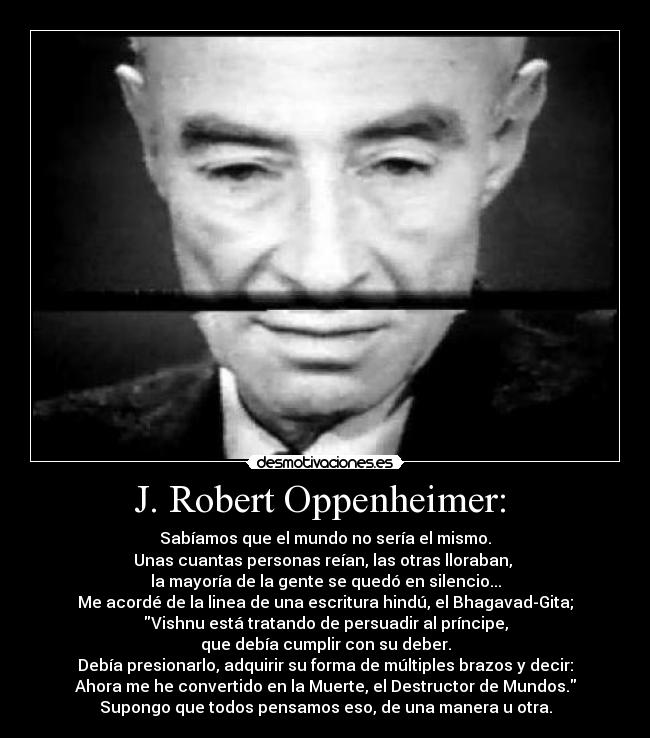 J. Robert Oppenheimer:  - Sabíamos que el mundo no sería el mismo.
Unas cuantas personas reían, las otras lloraban, 
la mayoría de la gente se quedó en silencio...
Me acordé de la linea de una escritura hindú, el Bhagavad-Gita;
Vishnu está tratando de persuadir al príncipe,
que debía cumplir con su deber.
Debía presionarlo, adquirir su forma de múltiples brazos y decir:
Ahora me he convertido en la Muerte, el Destructor de Mundos.
Supongo que todos pensamos eso, de una manera u otra.