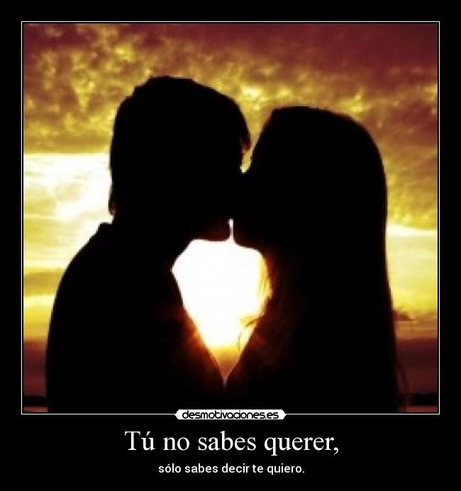Tú no sabes querer, - sólo sabes decir te quiero.