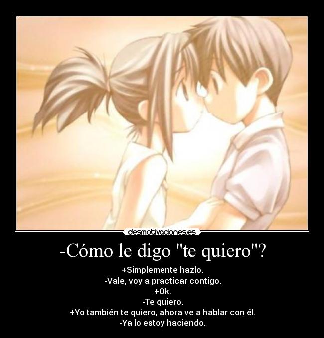 -Cómo le digo te quiero? - +Simplemente hazlo.
-Vale, voy a practicar contigo.
+Ok.
-Te quiero.
+Yo también te quiero, ahora ve a hablar con él.
-Ya lo estoy haciendo.