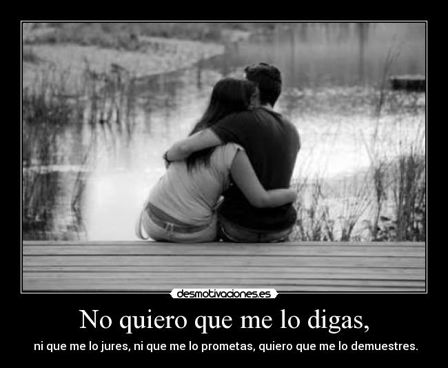 No quiero que me lo digas, - ni que me lo jures, ni que me lo prometas, quiero que me lo demuestres.