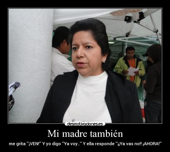 Mi madre también - me grita ¡VEN! Y yo digo Ya voy.. Y ella responde ¡¡Ya vas no!! ¡AHORA!