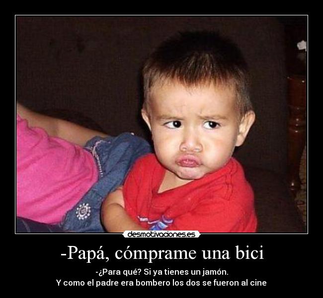 -Papá, cómprame una bici - -¿Para qué? Si ya tienes un jamón.
Y como el padre era bombero los dos se fueron al cine