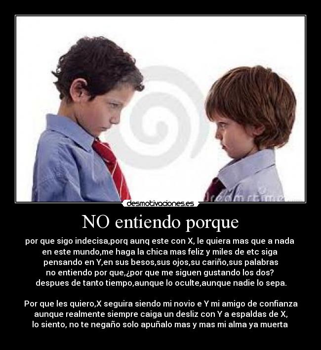 NO entiendo porque - por que sigo indecisa,porq aunq este con X, le quiera mas que a nada
en este mundo,me haga la chica mas feliz y miles de etc siga
pensando en Y,en sus besos,sus ojos,su cariño,sus palabras
no entiendo por que,¿por que me siguen gustando los dos?
despues de tanto tiempo,aunque lo oculte,aunque nadie lo sepa.
Por que les quiero,X seguira siendo mi novio e Y mi amigo de confianza
aunque realmente siempre caiga un desliz con Y a espaldas de X,
lo siento, no te negaño solo apuñalo mas y mas mi alma ya muerta