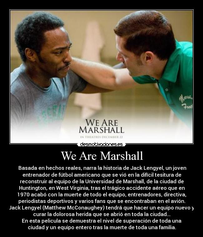We Are Marshall - Basada en hechos reales, narra la historia de Jack Lengyel, un joven
entrenador de fútbol americano que se vió en la difícil tesitura de
reconstruir al equipo de la Universidad de Marshall, de la ciudad de
Huntington, en West Virginia, tras el trágico accidente aéreo que en
1970 acabó con la muerte de todo el equipo, entrenadores, directiva,
periodistas deportivos y varios fans que se encontraban en el avión.
Jack Lengyel (Matthew McConaughey) tendrá que hacer un equipo nuevo y
curar la dolorosa herida que se abrió en toda la ciudad...
En esta pelicula se demuestra el nivel de superación de toda una
ciudad y un equipo entero tras la muerte de toda una familia.