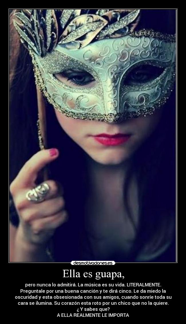 Ella es guapa, - pero nunca lo admitirá. La música es su vida. LITERALMENTE.
Preguntale por una buena canción y te dirá cinco. Le da miedo la
oscuridad y esta obsesionada con sus amigos, cuando sonríe toda su
cara se ilumina. Su corazón esta roto por un chico que no la quiere.
¿ Y sabes que?
A ELLA REALMENTE LE IMPORTA