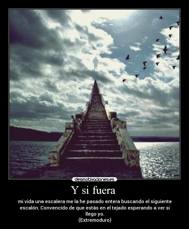 Y si fuera - mi vida una escalera me la he pasado entera buscando el siguiente
escalón. Convencido de que estás en el tejado esperando a ver si
llego yo.
(Extremoduro)