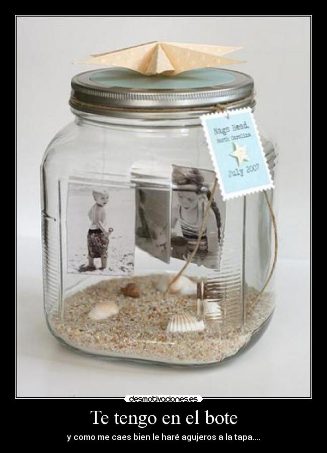 Te tengo en el bote - y como me caes bien le haré agujeros a la tapa....
