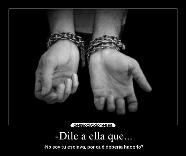 -Dile a ella que... - -No soy tu esclava, por qué deberia hacerlo?