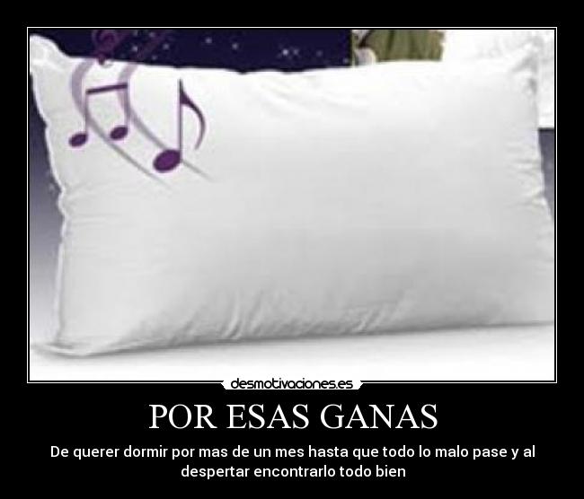 POR ESAS GANAS - De querer dormir por mas de un mes hasta que todo lo malo pase y al
despertar encontrarlo todo bien