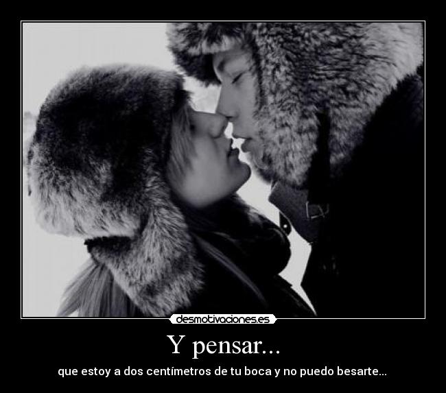 Y pensar... - que estoy a dos centímetros de tu boca y no puedo besarte...