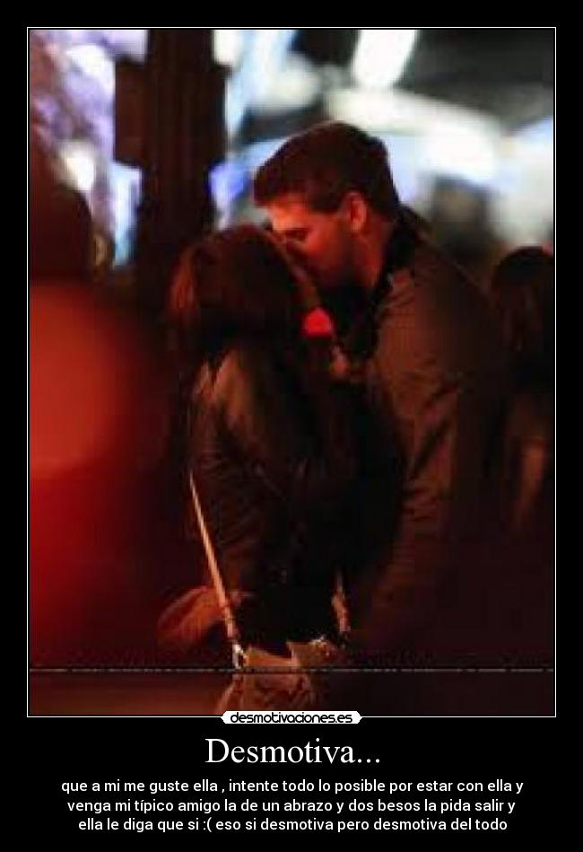 Desmotiva... - que a mi me guste ella , intente todo lo posible por estar con ella y
venga mi típico amigo la de un abrazo y dos besos la pida salir y
ella le diga que si :( eso si desmotiva pero desmotiva del todo